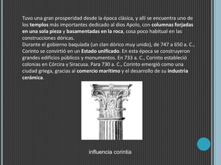 Tuvo una gran prosperidad desde la época clásica, y allí se encuentra uno de
los templos más importantes dedicado al dios Apolo, con columnas forjadas
en una sola pieza y basamentadas en la roca, cosa poco habitual en las
construcciones dóricas.
Durante el gobierno baquíada (un clan dórico muy unido), de 747 a 650 a. C.,
Corinto se convirtió en un Estado unificado. En esta época se construyeron
grandes edificios públicos y monumentos. En 733 a. C., Corinto estableció
colonias en Córcira y Siracusa. Para 730 a. C., Corinto emergió como una
ciudad griega, gracias al comercio marítimo y el desarrollo de su industria
cerámica.
influencia corintia
 