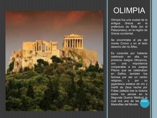 OLIMPIA
Olimpia fue una ciudad de la
antigua Grecia en la
prefectura de Élide (en el
Peloponeso), en la región de
Grecia occidental,
Se encontraba al pie del
monte Cronio y en el lado
derecho del río Alfeo.
Es conocida por haberse
celebrado en ella, los
primeros Juegos Olímpicos,
con una importancia
comparable a los Juegos
Píticos que se celebraban
en Delfos, también fue
famosa por ser un centro
religioso, y por su
gigantesca estatua de oro y
marfil de Zeus hecha por
Fidias (tallada tras la victoria
sobre los persas en la
Segunda Guerra Médica) la
cual era una de las Siete
Maravillas del Mundo.
 