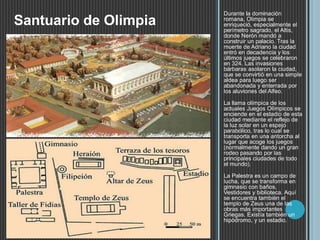 Durante la dominación
romana, Olimpia se
enriqueció, especialmente el
perímetro sagrado, el Altis,
donde Nerón mandó a
construir un palacio. Tras la
muerte de Adriano la ciudad
entró en decadencia y los
últimos juegos se celebraron
en 324. Las invasiones
bárbaras asolaron la ciudad,
que se convirtió en una simple
aldea para luego ser
abandonada y enterrada por
los aluviones del Alfeo.
La llama olímpica de los
actuales Juegos Olímpicos se
enciende en el estadio de esta
ciudad mediante el reflejo de
la luz solar en un espejo
parabólico, tras lo cual se
transporta en una antorcha al
lugar que acoge los juegos
(normalmente dando un gran
rodeo pasando por las
principales ciudades de todo
el mundo).
La Palestra es un campo de
lucha, que se transforma en
gimnasio con baños,
Vestidores y biblioteca. Aquí
se encuentra también el
templo de Zeus una de las
obras más importantes
Griegas. Existía también un
hipódromo, y un estadio.
Santuario de Olimpia
 
