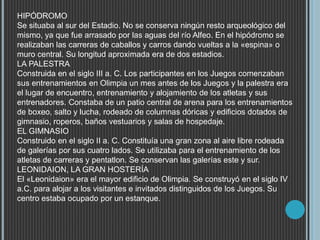 HIPÓDROMO
Se situaba al sur del Estadio. No se conserva ningún resto arqueológico del
mismo, ya que fue arrasado por las aguas del río Alfeo. En el hipódromo se
realizaban las carreras de caballos y carros dando vueltas a la «espina» o
muro central. Su longitud aproximada era de dos estadios.
LA PALESTRA
Construida en el siglo III a. C. Los participantes en los Juegos comenzaban
sus entrenamientos en Olimpia un mes antes de los Juegos y la palestra era
el lugar de encuentro, entrenamiento y alojamiento de los atletas y sus
entrenadores. Constaba de un patio central de arena para los entrenamientos
de boxeo, salto y lucha, rodeado de columnas dóricas y edificios dotados de
gimnasio, roperos, baños vestuarios y salas de hospedaje.
EL GIMNASIO
Construido en el siglo II a. C. Constituía una gran zona al aire libre rodeada
de galerías por sus cuatro lados. Se utilizaba para el entrenamiento de los
atletas de carreras y pentatlon. Se conservan las galerías este y sur.
LEONIDAION, LA GRAN HOSTERÍA
El «Leonidaion» era el mayor edificio de Olimpia. Se construyó en el siglo IV
a.C. para alojar a los visitantes e invitados distinguidos de los Juegos. Su
centro estaba ocupado por un estanque.
 