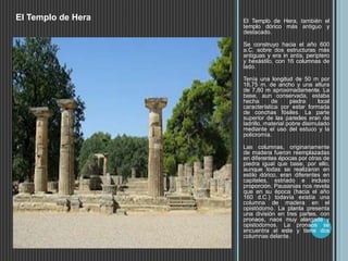 El Templo de Hera, también el
templo dórico más antiguo y
destacado.
Se construyo hacia el año 600
a.C. sobre dos estructuras más
antiguas y era in antis, períptero
y hexástilo, con 16 columnas de
lado.
Tenía una longitud de 50 m por
18,75 m. de ancho y una altura
de 7,80 m aproximadamente. La
base, aun conservada, estaba
hecha de piedra local
característica por estar formada
de conchas fósiles. La parte
superior de las paredes eran de
ladrillo, material pobre disimulado
mediante el uso del estuco y la
policromía.
Las columnas, originariamente
de madera fueron reemplazadas
en diferentes épocas por otras de
piedra igual que base, por ello,
aunque todas se realizaron en
estilo dórico, eran diferentes en
capiteles, estriado e incluso
proporción. Pausanias nos revela
que en su época (hacia el año
160 d.C.) todavía existía una
columna de madera en el
opistódomo. La planta presenta
una división en tres partes, con
pronaos, naos muy alargada y
opistodomos. La pronaos se
encuentra al este y tiene dos
columnas delante.
El Templo de Hera
 
