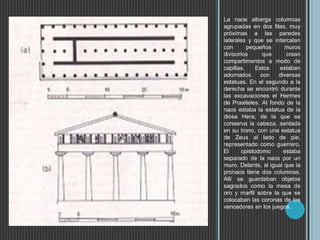 La naos alberga columnas
agrupadas en dos filas, muy
próximas a las paredes
laterales y que se intercalan
con pequeños muros
divisorios que crean
compartimentos a modo de
capillas. Estos estaban
adornados con diversas
estatuas. En el segundo a la
derecha se encontró durante
las excavaciones el Hermes
de Praxiteles. Al fondo de la
naos estaba la estatua de la
diosa Hera, de la que se
conserva la cabeza, sentada
en su trono, con una estatua
de Zeus al lado de pie,
representado como guerrero.
El opistodomo estaba
separado de la naos por un
muro. Delante, al igual que la
pronaos tiene dos columnas.
Allí se guardaban objetos
sagrados como la mesa de
oro y marfil sobre la que se
colocaban las coronas de los
vencedores en los juegos.
 