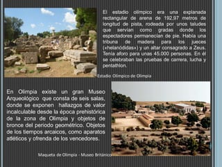 Estadio Olímpico de Olimpia
Maqueta de Olimpia - Museo Británico
En Olimpia existe un gran Museo
Arqueológico que consta de seis salas,
donde se exponen hallazgos de valor
incalculable desde la época prehistórica
de la zona de Olimpia y objetos de
bronce del periodo geométrico. Objetos
de los tiempos arcaicos, como aparatos
atléticos y ofrenda de los vencedores.
El estadio olímpico era una explanada
rectangular de arena de 192,97 metros de
longitud de pista, rodeada por unos taludes
que servían como gradas donde los
espectadores permanecían de pie. Había una
tribuna de madera para los jueces
(«helanódidas») y un altar consagrado a Zeus.
Tenía aforo para unas 45.000 personas. En él
se celebraban las pruebas de carrera, lucha y
pentathlon.
 