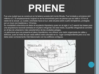 PRIENE
Fue una ciudad que se construyó en la ladera sureste del monte Micala, Fue fundada a principios del I
milenio a.C. El emplazamiento original no se ha encontrado pero se piensa que se halla a 10 km al
oeste de la actual. La ciudad, orientada hacia al sur, está situada sobre cuatro terraplenes, protegida
por un muro con bastiones y 16 torres.
Su modalidad urbanística se debe al arquitecto Hipódamo quien en el siglo V a.C asentó las bases para
una arquitectura racional centrada en el plano ortogonal. De este modo, la parrilla ortogonal se convirtió
en el tipo de urbanismo más característico de las ciudades griegas.
La estructura que nos presenta el plano hipodámico nos ofrecer una visión organizada de calles y
edificios, pues se trata de que cada edificio esté colocado en su lugar correspondiente pero a su vez
debe estar correctamente interrelacionado con los edificios contiguos.
 
