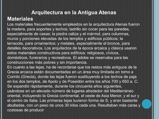 Arquitectura en la Antigua Atenas
Materiales
Los materiales frecuentemente empleados en la arquitectura Atenas fueron
la madera, para soportes y techos; ladrillo sin cocer para las paredes,
especialmente de casas; la piedra caliza y el mármol, para columnas,
muros y porciones elevadas de los templos y edificios públicos; la
terracota, para ornamentos; y metales, especialmente el bronce, para
detalles decorativos. Los arquitectos de la época arcaica y clásica usaron
estos materiales constructivos para edificios: religiosos, cívicos,
domésticos, funerarios y recreativos. El adobe se reservaba para las
construcciones más pobres y sin importancia.
En cuanto a las tejas, ha de recordarse que los restos más antiguos de la
Grecia arcaica están documentadas en un área muy limitada en torno a
Corinto (Grecia), donde las tejas fueron sustituyendo a los techos de paja
en los dos templos, de Apolo y de Poseidón entre los años 700 y 650 a. C.
Se expandió rápidamente, durante los cincuenta años siguientes,
usándose en un elevado número de lugares alrededor del Mediterráneo
oriental, incluyendo la Grecia continental, el oeste de Asia Menor, y el sur y
el centro de Italia. Las primeras tejas tuvieron forma de S, y eran bastante
abultadas, con un peso de unos 30 kilos cada una. Resultaban más caras y
costosas de producir
 