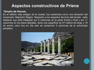 Aspectos constructivos de Priene
Templo de Atenas.
Es el edificio más antiguo de la ciudad, fue construida como una donación del
emperador Alejandro Magno. Respecto a los aspectos técnicos del templo cabe
destacar que está integrado por 6 columnas en la parte frontal y final y por 11
columnas en los lados laterales, tiene una superficie de 57 metros de largo y 19
de ancho, pero hoy en día solo se conservan 5 columnas de la columnata
períptera.
 