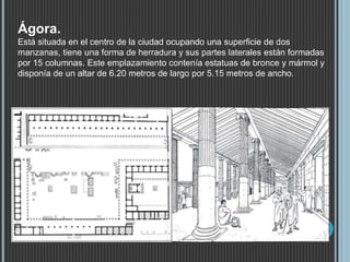 Ágora.
Está situada en el centro de la ciudad ocupando una superficie de dos
manzanas, tiene una forma de herradura y sus partes laterales están formadas
por 15 columnas. Este emplazamiento contenía estatuas de bronce y mármol y
disponía de un altar de 6.20 metros de largo por 5.15 metros de ancho.
 