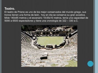 Teatro.
El teatro de Priene es uno de los mejor conservados del mundo griego, sus
tronos tienen una forma de león, hoy en día se conserva su gran acústica.
Mide 140x95 metros y el escenario 18.65x10 metros, tenía una capacidad de
5000 a 6500 espectadores y tiene una cronología de 322 – 330 a.C.
 