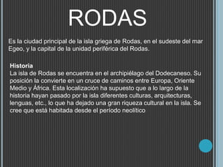 RODAS
Es la ciudad principal de la isla griega de Rodas, en el sudeste del mar
Egeo, y la capital de la unidad periférica del Rodas.
Historia
La isla de Rodas se encuentra en el archipiélago del Dodecaneso. Su
posición la convierte en un cruce de caminos entre Europa, Oriente
Medio y África. Esta localización ha supuesto que a lo largo de la
historia hayan pasado por la isla diferentes culturas, arquitecturas,
lenguas, etc., lo que ha dejado una gran riqueza cultural en la isla. Se
cree que está habitada desde el período neolítico
 