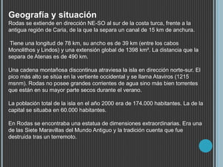 Geografía y situación
Rodas se extiende en dirección NE-SO al sur de la costa turca, frente a la
antigua región de Caria, de la que la separa un canal de 15 km de anchura.
Tiene una longitud de 78 km, su ancho es de 39 km (entre los cabos
Monolithos y Lindos) y una extensión global de 1398 km². La distancia que la
separa de Atenas es de 490 km.
Una cadena montañosa discontinua atraviesa la isla en dirección norte-sur. El
pico más alto se sitúa en la vertiente occidental y se llama Ataviros (1215
msnm). Rodas no posee grandes corrientes de agua sino más bien torrentes
que están en su mayor parte secos durante el verano.
La población total de la isla en el año 2000 era de 174.000 habitantes. La de la
capital se situaba en 60.000 habitantes.
En Rodas se encontraba una estatua de dimensiones extraordinarias. Era una
de las Siete Maravillas del Mundo Antiguo y la tradición cuenta que fue
destruida tras un terremoto.
 