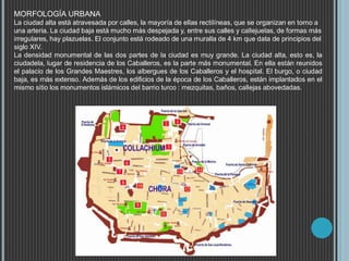 MORFOLOGÍA URBANA
La ciudad alta está atravesada por calles, la mayoría de ellas rectilíneas, que se organizan en torno a
una arteria. La ciudad baja está mucho más despejada y, entre sus calles y callejuelas, de formas más
irregulares, hay plazuelas. El conjunto está rodeado de una muralla de 4 km que data de principios del
siglo XIV.
La densidad monumental de las dos partes de la ciudad es muy grande. La ciudad alta, esto es, la
ciudadela, lugar de residencia de los Caballeros, es la parte más monumental. En ella están reunidos
el palacio de los Grandes Maestres, los albergues de los Caballeros y el hospital. El burgo, o ciudad
baja, es más extenso. Además de los edificios de la época de los Caballeros, están implantados en el
mismo sitio los monumentos islámicos del barrio turco : mezquitas, baños, callejas abovedadas.
 