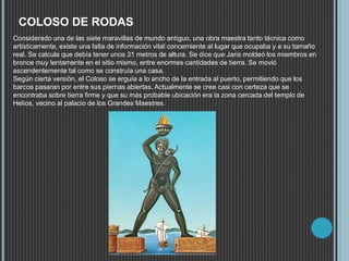 COLOSO DE RODAS
Considerado una de las siete maravillas de mundo antiguo, una obra maestra tanto técnica como
artísticamente, existe una falta de información vital concerniente al lugar que ocupaba y a su tamaño
real. Se calcula que debía tener unos 31 metros de altura. Se dice que Jaris moldeó los miembros en
bronce muy lentamente en el sitio mismo, entre enormes cantidades de tierra. Se movió
ascendentemente tal como se construía una casa.
Según cierta versión, el Coloso se erguía a lo ancho de la entrada al puerto, permitiendo que los
barcos pasaran por entre sus piernas abiertas. Actualmente se cree casi con certeza que se
encontraba sobre tierra firme y que su más probable ubicación era la zona cercada del templo de
Helios, vecino al palacio de los Grandes Maestres.
 