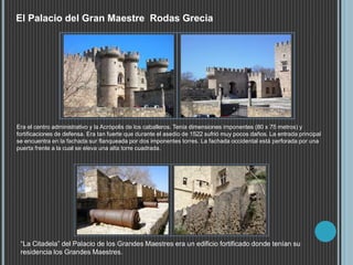 El Palacio del Gran Maestre Rodas Grecia
Era el centro administrativo y la Acrópolis de los caballeros. Tenía dimensiones imponentes (80 x 75 metros) y
fortificaciones de defensa. Era tan fuerte que durante el asedio de 1522 sufrió muy pocos daños. La entrada principal
se encuentra en la fachada sur flanqueada por dos imponentes torres. La fachada occidental está perforada por una
puerta frente a la cual se eleva una alta torre cuadrada.
“La Citadela” del Palacio de los Grandes Maestres era un edificio fortificado donde tenían su
residencia los Grandes Maestres.
 