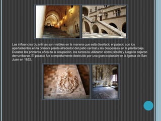 Las influencias bizantinas son visibles en la manera que está diseñado el palacio con los
apartamentos en la primera planta alrededor del patio central y las despensas en la planta baja.
Durante los primeros años de la ocupación, los turcos lo utilizaron como prisión y luego lo dejaron
derrumbarse. El palacio fue completamente destruido por una gran explosión en la iglesia de San
Juan en 1852.
 