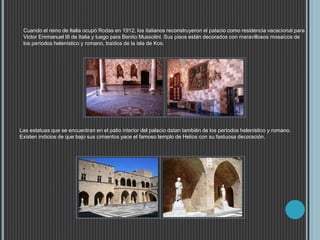 Cuando el reino de Italia ocupó Rodas en 1912, los italianos reconstruyeron el palacio como residencia vacacional para
Victor Emmanuel III de Italia y luego para Benito Mussolini. Sus pisos están decorados con maravillosos mosaicos de
los períodos helenístico y romano, traídos de la isla de Kos.
Las estatuas que se encuentran en el patio interior del palacio datan también de los períodos helenístico y romano.
Existen indicios de que bajo sus cimientos yace el famoso templo de Helios con su fastuosa decoración.
 