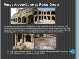 Museo Arqueológico de Rodas Grecia
Fue construido siguiendo líneas similares a las de las posadas bizantinas. Ocho arcos sencillos
sostienen la fachada y la única decoración presente en el severo costado exterior es un bajo relieve
suspendido sobre el arco gótico de la entrada principal, proyectado por la capilla superior. Sobre la
entrada se puede ver un relieve con dos ángeles sujetando el escudo de armas de Fluvia.
En el centro del patio se encuentra un León de piedra a cuyos lados se apilan numerosas balas
de cañón utilizadas en los asedios que sufrió la ciudad.
 