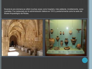Durante la era otomana se utilizó muchas veces como hospital y más adelante, innoblemente, como
cuarteles. Fue restaurado por la administración italiana en 1913 y posteriormente como la sede del
Museo Arqueológico de Rodas.
 