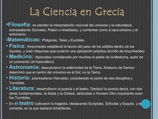 •Filosofía: se planteo la interpretación racional del universo y la naturaleza,
sobresaliendo Sócrates, Platón o Aristóteles, y corrientes como el epicureísmo y el
estoicismo.
•Matemáticas: Pitágoras, Tales y Euclides.
• Física: Arquímedes estableció la teoría del peso de los sólidos dentro de los
líquidos, y creó máquinas que tuvieron una aplicación práctica (tornillo de Arquímedes).
• Medicina: Hipócrates considerado por muchos el padre de la Medicina, autor de
un juramento (el hipocrático).
• Astronomía: descubrieron la esfericidad de la Tierra. Aristarco de Samos
determinó que el centro del universo es el Sol, no la Tierra.
• Historia: sobresalieron Herodoto, considerado el padre de esa disciplina y
Tucídides.
• Literatura: desarrollaron la poesía y el teatro. Destacó la poesía épica, con dos
obras fundamentales, la Ilíada y la Odisea, atribuidas a Homero Otro importante autor
fue Tucídides.
• En el teatro cultivaron la tragedia, destacando Eurípides, Sófocles y Esquilo, y la
comedia, en la que destacó Aristófanes.
 