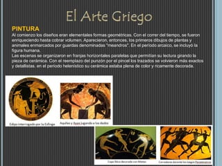 PINTURA
Al comienzo los diseños eran elementales formas geométricas. Con el correr del tiempo, se fueron
enriqueciendo hasta cobrar volumen. Aparecieron, entonces, los primeros dibujos de plantas y
animales enmarcados por guardas denominadas "meandros". En el período arcaico, se incluyó la
figura humana.
Las escenas se organizaron en franjas horizontales paralelas que permitían su lectura girando la
pieza de cerámica. Con el reemplazo del punzón por el pincel los trazados se volvieron más exactos
y detallistas. en el período helenístico su cerámica estaba plena de color y ricamente decorada.
 