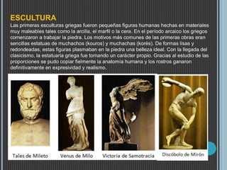 ESCULTURA
Las primeras esculturas griegas fueron pequeñas figuras humanas hechas en materiales
muy maleables tales como la arcilla, el marfil o la cera. En el período arcaico los griegos
comenzaron a trabajar la piedra. Los motivos más comunes de las primeras obras eran
sencillas estatuas de muchachos (kouros) y muchachas (korés). De formas lisas y
redondeadas, estas figuras plasmaban en la piedra una belleza ideal. Con la llegada del
clasicismo, la estatuaria griega fue tomando un carácter propio. Gracias al estudio de las
proporciones se pudo copiar fielmente la anatomía humana y los rostros ganaron
definitivamente en expresividad y realismo.
 