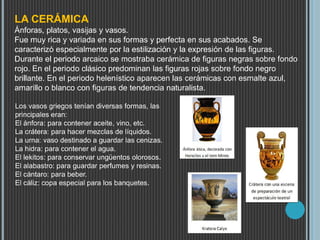 LA CERÁMICA
Ánforas, platos, vasijas y vasos.
Fue muy rica y variada en sus formas y perfecta en sus acabados. Se
caracterizó especialmente por la estilización y la expresión de las figuras.
Durante el periodo arcaico se mostraba cerámica de figuras negras sobre fondo
rojo. En el periodo clásico predominan las figuras rojas sobre fondo negro
brillante. En el periodo helenístico aparecen las cerámicas con esmalte azul,
amarillo o blanco con figuras de tendencia naturalista.
Los vasos griegos tenían diversas formas, las
principales eran:
El ánfora: para contener aceite, vino, etc.
La crátera: para hacer mezclas de líquidos.
La urna: vaso destinado a guardar las cenizas.
La hidra: para contener el agua.
El lekitos: para conservar ungüentos olorosos.
El alabastro: para guardar perfumes y resinas.
El cántaro: para beber.
El cáliz: copa especial para los banquetes.
 