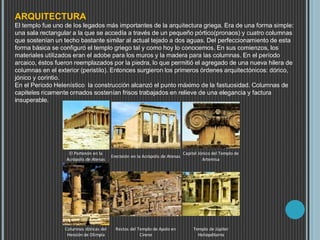 ARQUITECTURA
El templo fue uno de los legados más importantes de la arquitectura griega. Era de una forma simple:
una sala rectangular a la que se accedía a través de un pequeño pórtico(pronaos) y cuatro columnas
que sostenían un techo bastante similar al actual tejado a dos aguas. Del perfeccionamiento de esta
forma básica se configuró el templo griego tal y como hoy lo conocemos. En sus comienzos, los
materiales utilizados eran el adobe para los muros y la madera para las columnas. En el período
arcaico, éstos fueron reemplazados por la piedra, lo que permitió el agregado de una nueva hilera de
columnas en el exterior (peristilo). Entonces surgieron los primeros órdenes arquitectónicos: dórico,
jónico y corintio.
En el Periodo Helenístico la construcción alcanzó el punto máximo de la fastuosidad. Columnas de
capiteles ricamente ornados sostenían frisos trabajados en relieve de una elegancia y factura
insuperable.
El Partenón en la
Acrópolis de Atenas
Erecteión en la Acrópolis de Atenas
Capitel Jónico del Templo de
Artemisa
Columnas dóricas del
Heraión de Olimpia
Restos del Templo de Apolo en
Cirene
Templo de Júpiter
Heliopditamo
 