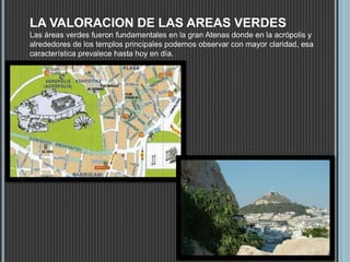 LA VALORACION DE LAS AREAS VERDES
Las áreas verdes fueron fundamentales en la gran Atenas donde en la acrópolis y
alrededores de los templos principales podemos observar con mayor claridad, esa
característica prevalece hasta hoy en día.
 