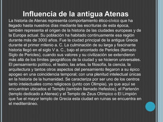 Influencia de la antigua Atenas
La historia de Atenas representa comportamiento ético-cívico que ha
llegado hasta nuestros días mediante las escrituras de esta época,
también representa el origen de la historia de las ciudades europeas y de
la Europa actual. Su población ha habitado continuamente esa región
durante más de 3000 años. Fue la ciudad principal de la antigua Grecia
durante el primer milenio a. C. La culminación de su larga y fascinante
historia llegó en el siglo V a. C., bajo el arcontado de Pericles (llamado
Siglo de Pericles), cuando sus valores y su civilización se extendieron
más allá de los límites geográficos de la ciudad y se hicieron universales.
El pensamiento político, el teatro, las artes, la filosofía, la ciencia, la
arquitectura y tantos otros aspectos del pensamiento llegaron a su épico
apogeo en una coincidencia temporal; con una plenitud intelectual únicas
en la historia de la humanidad. Se caracteriza por ser uno de los centros
tanto intelectuales como religiosos (junto con Olimpia), ya que aquí se
encuentran ubicados el Templo (también llamado Hefestos), el Partenón
(templo dedicado a Atenea) y el Templo de Zeus Olímpico o El Limpión
que fue el mayor templo de Grecia esta ciudad en ruinas se encuentra en
el mediterráneo.
 