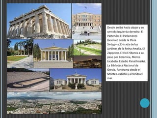 Desde arriba hacia abajo y en
sentido izquierda-derecha: El
Partenón, El Parlamento
Helenico desde la Plaza
Sintagma, Entrada de los
Jardines de la Reina Amalia, El
Zappeion, El río Erídanos a su
paso por Cerámica, Monte
Licabeto, Estadio Panathinaikó,
La Biblioteca Nacional de
Grecia, Panorama desde el
Monte Licabeto y al fondo el
mar.
 