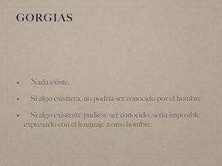 GORGIAS
• Nada existe.
• Si algo existiera, no podría ser conocido por el hombre.
• Si algo existente pudiese ser conocido, sería imposible
expresarlo con el lenguaje a otro hombre.
 