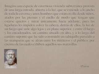 Platón
Imagina una especie de cavernosa vivienda subterránea provista
de una larga entrada, abierta a la luz, que se extiende a lo ancho
de toda la caverna y unos hombres que están en ella desde niños,
atados por las piernas y el cuello de modo que tengan que
estarse quietos y mirar únicamente hacia adelante, pues las
ligaduras les impiden volver la cabeza; detrás de ellos, la luz de
un fuego que arde algo lejos y en plano superior, y entre el fuego
y los encadenados, un camino situado en alto; y a lo largo del
camino suponte que ha sido construido un tabiquillo parecido a
las mamparas que se alzan entre los titiriteros y el público, por
encima de las cuales exhiben aquéllos sus maravillas.
 