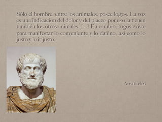Aristóteles
Sólo el hombre, entre los animales, posee logos. La voz
es una indicación del dolor y del placer; por eso la tienen
también los otros animales. [...] En cambio, logos existe
para manifestar lo conveniente y lo dañino, así como lo
justo y lo injusto.
 
