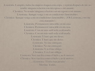 Lisístrata: Lampito, todas las mujeres toquen esta copa, y repitan después de mí: no
tendré ninguna relación con mi esposo o mi amante.
Cleónica: No tendré ninguna relación con mi esposo o mi amante.
Lisístrata: Aunque venga a mí en condiciones lamentables.
Cleónica: Aunque venga a mí en condiciones lamentables. (¡Oh Lisístrata, esto me
está matando!)
Lisístrata: Permaneceré intocable en mi casa.
Cleónica: Permaneceré intocable en mi casa.
Lisístrata: Con mi más sutil seda azafranada.
Cleónica: Con mi más sutil seda azafranada.
Lisístrata: Y haré que me desee.
Cleónica: Y haré que me desee.
Lisístrata: No me entregaré.
Cleónica: No me entregaré.
Lisístrata: Y si él me obliga.
Cleónica: Y si él me obliga.
Lisístrata: Seré tan fría como el hielo y no le moveré.
Cleónica: Seré tan fría como el hielo y no le moveré.
(...) Lisístrata: ¿Todas han jurado?
Mirrina: Todas.
 