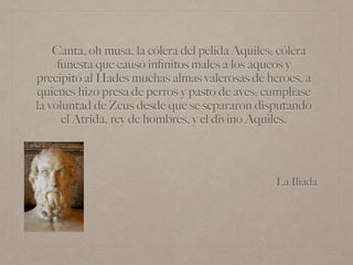 La Ilíada
Canta, oh musa, la cólera del pelida Aquiles; cólera
funesta que causó inﬁnitos males a los aqueos y
precipitó al Hades muchas almas valerosas de héroes, a
quienes hizo presa de perros y pasto de aves; cumplíase
la voluntad de Zeus desde que se separaron disputando
el Atrida, rey de hombres, y el divino Aquiles.
 
