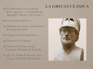 LA GRECIA CLÁSICA
★ Período entre la revuelta de
Jonia (499 a.C.) y el reinado de
Alejandro Magno (336-323 a.C.)
★ Las guerras médicas.
★ Dominio de Atenas. Formación
de la liga de Delos.
★ La guerra del Peloponeso.
★ Dominio de Esparta.
★ Victoria de Tebas contra
Esparta. Dominio de Esparta.
★ 338 a.C. Filipo II derrota a los
griegos. Dominio Macedonio.
 