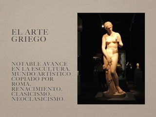 EL ARTE
GRIEGO
NOTABLE AVANCE
EN LA ESCULTURA.
MUNDO ARTÍSTICO
COPIADO POR
ROMA,
RENACIMIENTO,
CLASICISMO,
NEOCLASICISMO.
 