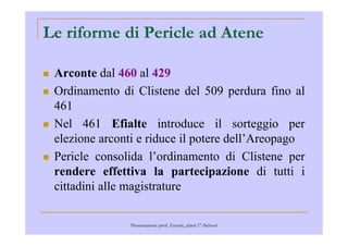 Le riforme di Pericle ad Atene
Arconte dal 460 al 429
Ordinamento di Clistene del 509 perdura fino al
461
Nel 461 Efialte introduce il sorteggio perNel 461 Efialte introduce il sorteggio per
elezione arconti e riduce il potere dell’Areopago
Pericle consolida l’ordinamento di Clistene per
rendere effettiva la partecipazione di tutti i
cittadini alle magistrature
Presentazione prof. Zenoni_classi 1° iSchool
 
