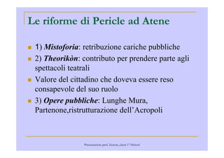 Le riforme di Pericle ad Atene
1) Mistoforia: retribuzione cariche pubbliche
2) Theorikòn: contributo per prendere parte agli
spettacoli teatrali
Valore del cittadino che doveva essere resoValore del cittadino che doveva essere reso
consapevole del suo ruolo
3) Opere pubbliche: Lunghe Mura,
Partenone,ristrutturazione dell’Acropoli
Presentazione prof. Zenoni_classi 1° iSchool
 