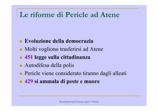 Le riforme di Pericle ad Atene
Evoluzione della democrazia
Molti vogliono trasferirsi ad Atene
451 legge sulla cittadinanza451 legge sulla cittadinanza
Autodifesa della polis
Pericle viene considerato tiranno dagli alleati
429 si ammala di peste e muore
Presentazione prof. Zenoni_classi 1° iSchool
 
