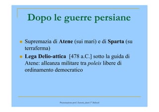 Dopo le guerre persiane
Supremazia di Atene (sui mari) e di Sparta (su
terraferma)
Lega Delio-attica [478 a.C.] sotto la guida diLega Delio-attica [478 a.C.] sotto la guida di
Atene: alleanza militare tra poleis libere di
ordinamento democratico
Presentazione prof. Zenoni_classi 1° iSchool
 