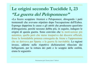 Le origini secondo Tucidide I, 23
“La guerra del Peloponneso”
«La fecero scoppiare Ateniesi e Peloponnesi, abrogando i patti
trentennali che avevano stipulato dopo l'occupazione dell'Eubea.
Espongo dapprima le cause e gli attriti che produssero quest'atto
d'abrogazione, perché nessuno debba più, in seguito, indagare le
origini di questa guerra. Sono convinto che la motivazione piùorigini di questa guerra. Sono convinto che la motivazione più
autentica, quella però che meno traspariva dai discorsi ufficiali,
fosse la formidabile potenza conseguita da Atene e l'apprensione
che ne derivava per Sparta: e la guerra fu inevitabile. Le ragioni
invece, addotte nelle rispettive dichiarazioni rilasciate dai
belligeranti, per la rottura dei patti e lo scoppio delle ostilità,
erano le seguenti»
Presentazione prof. Zenoni_classi 1° iSchool
 