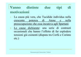 Vanno distinte due tipi di
motivazioni
1. La causa più vera, che Tucidide individua nella
crescente potenza di Atene e nella
preoccupazione che essa incuteva agli Spartani;
2. Le cause dichiarate: una serie di contrasti2. Le cause dichiarate: una serie di contrasti
occasionali che hanno l’effetto di far esplodere
tensioni già esistenti (disputa tra Corfù e Corinto
etc.)
Presentazione prof. Zenoni_classi 1° iSchool
 