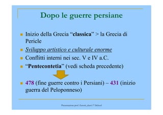 Dopo le guerre persiane
Inizio della Grecia “classica” > la Grecia di
Pericle
Sviluppo artistico e culturale enorme
Conflitti interni nei sec. V e IV a.C.Conflitti interni nei sec. V e IV a.C.
“Pentecontetia” (vedi scheda precedente)
478 (fine guerre contro i Persiani) – 431 (inizio
guerra del Peloponneso)
Presentazione prof. Zenoni_classi 1° iSchool
 