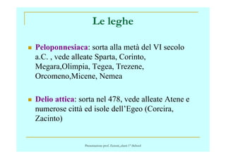 Le leghe
Peloponnesiaca: sorta alla metà del VI secolo
a.C. , vede alleate Sparta, Corinto,
Megara,Olimpia, Tegea, Trezene,
Orcomeno,Micene, NemeaOrcomeno,Micene, Nemea
Delio attica: sorta nel 478, vede alleate Atene e
numerose città ed isole dell’Egeo (Corcira,
Zacinto)
Presentazione prof. Zenoni_classi 1° iSchool
 