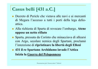 Casus belli [431 a.C.]
Decreto di Pericle che vietava alle navi e ai mercanti
di Megara l’accesso a tutti i porti della lega delio-
attica.
Alla richiesta di Sparta di revocare l’embargo, Atene
oppose un netto rifiuto
Sparta, pressata da Corinto che minacciava di allearsi
con Argo, secolare nemica degli Spartani, proclamò
l’intenzione di ripristinare la libertà degli Elleni
431 il re Spartano Archidamo invade l’Attica
Inizia la Guerra del Peloponneso
Presentazione prof. Zenoni_classi 1° iSchool
 