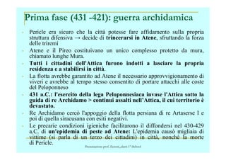 • Pericle era sicuro che la città potesse fare affidamento sulla propria
struttura difensiva → decide di trincerarsi in Atene, sfruttando la forza
delle triremi
• Atene e il Pireo costituivano un unico complesso protetto da mura,
chiamato lunghe Mura.
• Tutti i cittadini dell'Attica furono indotti a lasciare la propria
residenza e a stabilirsi in città.
• La flotta avrebbe garantito ad Atene il necessario approvvigionamento di
viveri e avrebbe al tempo stesso consentito di portare attacchi alle coste
Prima fase (431 -421): guerra archidamica
viveri e avrebbe al tempo stesso consentito di portare attacchi alle coste
del Peloponneso
• 431 a.C.: l'esercito della lega Peloponnesiaca invase l'Attica sotto la
guida di re Archidamo > continui assalti nell’Attica, il cui territorio è
devastato.
• Re Archidamo cercò l'appoggio della flotta persiana di re Artaserse I e
poi di quella siracusana con esiti negativi.
• Le precarie condizioni igieniche facilitarono il diffondersi nel 430-429
a.C. di un'epidemia di peste ad Atene: L'epidemia causò migliaia di
vittime (si parla di un terzo dei cittadini) in città, nonché la morte
di Pericle. Presentazione prof. Zenoni_classi 1° iSchool
 