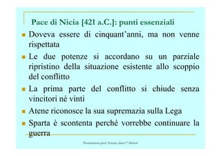 Doveva essere di cinquant’anni, ma non venne
rispettata
Le due potenze si accordano su un parziale
ripristino della situazione esistente allo scoppio
del conflitto
Pace di Nicia [421 a.C.]: punti essenziali
del conflitto
La prima parte del conflitto si chiude senza
vincitori né vinti
Atene riconosce la sua supremazia sulla Lega
Sparta è scontenta perché vorrebbe continuare la
guerra
Presentazione prof. Zenoni_classi 1° iSchool
 