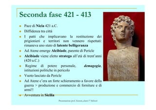 Seconda fase 421 - 413
Pace di Nicia 421 a.C.
Diffidenza tra città
I patti che implicavano la restituzione dei
prigionieri e territori non vennero rispettati:
rimaneva uno stato di latente belligeranza
Ad Atene emerge Alcibiade, parente di Pericle
Alcibiade viene eletto stratego all’età di trent’anniAlcibiade viene eletto stratego all’età di trent’anni
(420 a.C.)
Regime di potere personale, demagogia,
istituzioni politiche in pericolo
Vuoto lasciato da Pericle
Ad Atene c’era un forte schieramento a favore della
guerra > produzione e commercio di forniture e di
armi!!
Avventura in Sicilia
Presentazione prof. Zenoni_classi 1° iSchool
 