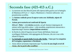 Seconda fase (421-413 a.C.)
La tensione nei due blocchi portò alla ripresa della guerra con la battaglia
di Mantinea (418 a.C.) > Argivi, Mantineesi e Ateniesi subiscono una
pesantissima sconfitta.
La fazione radicale prese il sopravvento con Alcibiade, nipote di
Pericle.
Azione provocatoria nei confronti di Sparta
416 a.C. Melo > città dorica neutrale, cui gli Ateniesi impongono di
entrare nella lega delio-attica > città assediata, popolazione massacrata oentrare nella lega delio-attica > città assediata, popolazione massacrata o
deportata dagli Ateniesi (imperialismo ateniese)
In Sicilia la città di Segesta invocò l'aiuto dell'alleata Atene per
sconfiggere Selinunte, città appoggiata da Siracusa, che era a sua volta
alleata di Sparta.
La battaglia si spostò dalla Grecia alla Sicilia > base per la conquista
di Cartagine, espansione a Occidente
Atene allestì un'armata imponente (per Tucidide fu uno degli errori di
Atene, che la portò alla sconfitta)
Presentazione prof. Zenoni_classi 1° iSchool
 