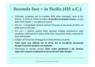 Seconda fase – in Sicilia (415 a.C.)
Alcibiade, sospettato per lo scandalo delle erme (immagini sacre al dio
Ermes), si rifiuta di tornare in patria, fa perdere le proprie tracce e si reca
dalla rivale Sparta > consigliere di guerra
414 a.C.: i comandanti ateniesi strinsero Siracusa in una morsa di ferro, sia
dalla terra sia dal mare.
413 a.C.: i rinforzi guidati dallo spartano Gilippo piombarono sugli
assedianti, rafforzarono le difese della città e riuscirono anche a spezzare laassedianti, rafforzarono le difese della città e riuscirono anche a spezzare la
linea dell'assedio.
Gilippo ed Ermocrate distruggono la flotta ateniese nel porto.
Nicia tenta una ritirata via di terra, ma la cavalleria siracusana
insegue l'esercito ateniese e lo annienta.
Demostene si suicidò, mentre Nicia venne giustiziato e gli Ateniesi
superstiti vennero condannati ai lavori forzati nelle latomie.
Presentazione prof. Zenoni_classi 1° iSchool
 
